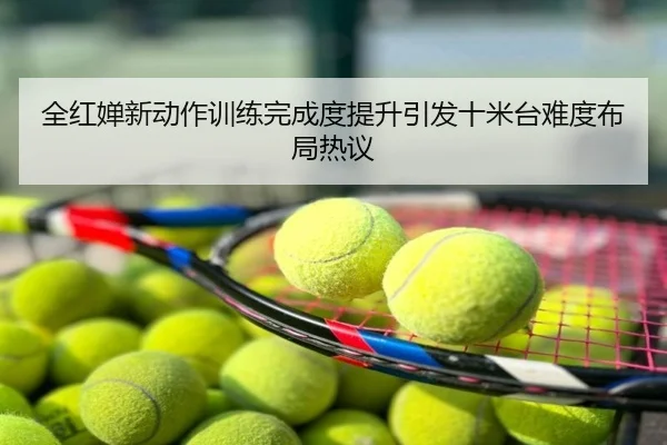 全红婵新动作训练完成度提升引发十米台难度布局热议