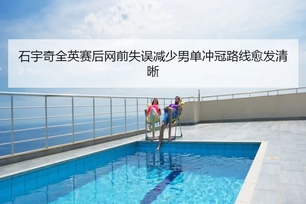 石宇奇全英赛后网前失误减少男单冲冠路线愈发清晰
