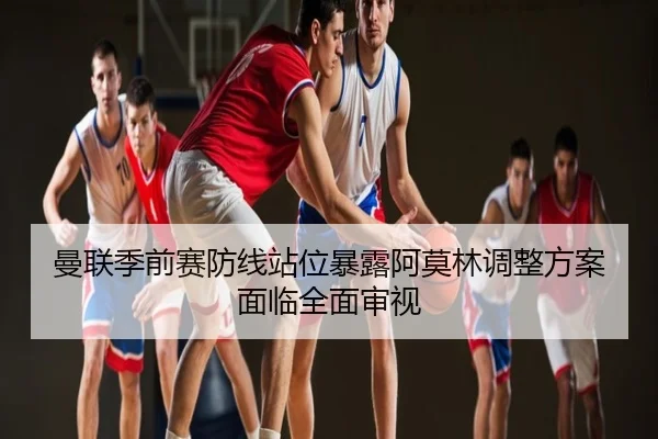 曼联季前赛防线站位暴露阿莫林调整方案面临全面审视