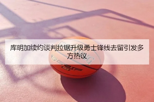 库明加续约谈判拉锯升级勇士锋线去留引发多方热议